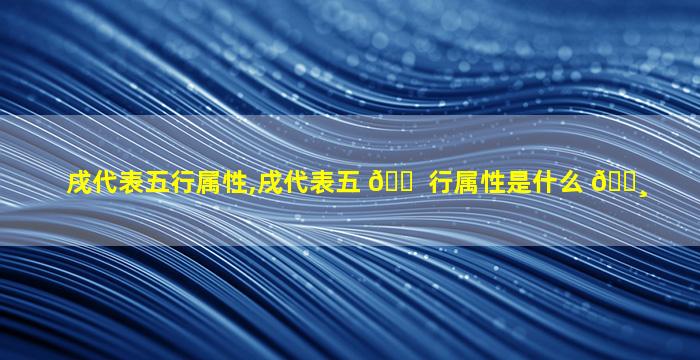 戌代表五行属性,戌代表五 🐠 行属性是什么 🌸